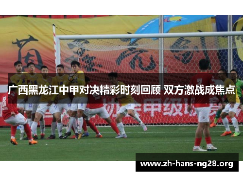 广西黑龙江中甲对决精彩时刻回顾 双方激战成焦点 广西黑龙江中甲对决精彩时刻回顾 双方激战成焦点