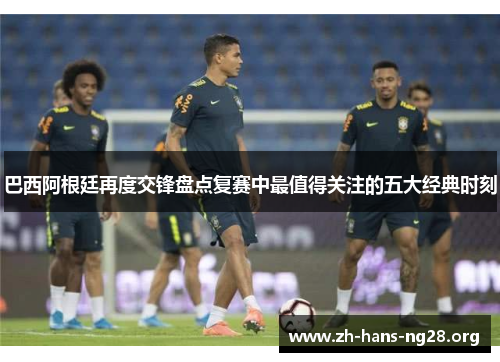 巴西阿根廷再度交锋盘点复赛中最值得关注的五大经典时刻