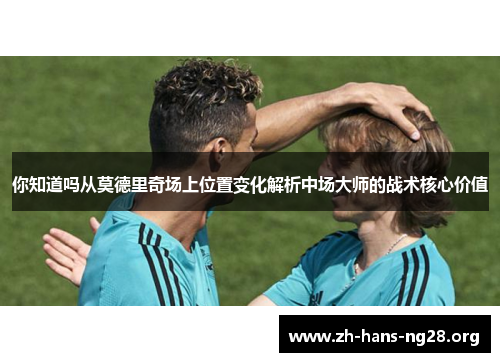 你知道吗从莫德里奇场上位置变化解析中场大师的战术核心价值
