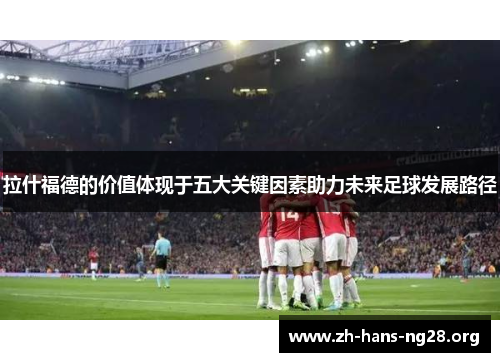 拉什福德的价值体现于五大关键因素助力未来足球发展路径