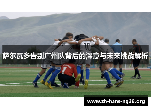 萨尔瓦多告别广州队背后的深意与未来挑战解析